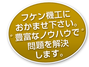 フケン機工におかませ下さい。豊富なノウハウで問題を解決します。
